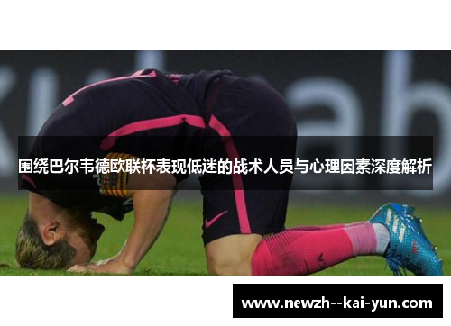围绕巴尔韦德欧联杯表现低迷的战术人员与心理因素深度解析