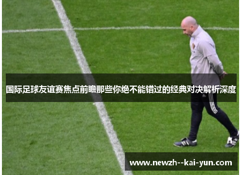 国际足球友谊赛焦点前瞻那些你绝不能错过的经典对决解析深度