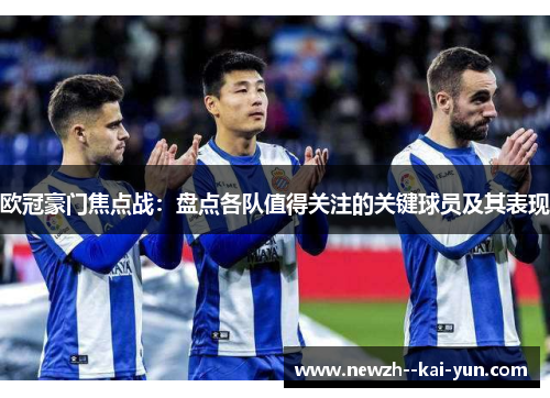 欧冠豪门焦点战:盘点各队值得关注的关键球员及其表现 欧冠豪门焦点战:盘点各队值得关注的关键球员及其表现