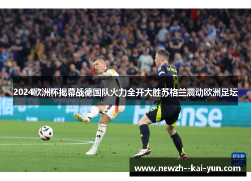 2024欧洲杯揭幕战德国队火力全开大胜苏格兰震动欧洲足坛 2024欧洲杯揭幕战德国队火力全开大胜苏格兰震动欧洲足坛