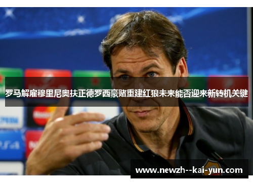 罗马解雇穆里尼奥扶正德罗西豪赌重建红狼未来能否迎来新转机关键