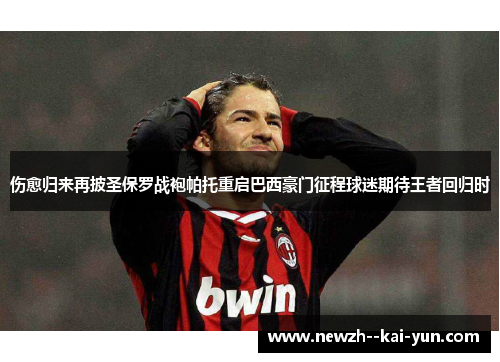 伤愈归来再披圣保罗战袍帕托重启巴西豪门征程球迷期待王者回归时 伤愈归来再披圣保罗战袍帕托重启巴西豪门征程球迷期待王者回归时